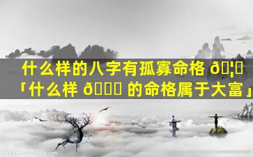 什么样的八字有孤寡命格 🦈 「什么样 🐞 的命格属于大富」